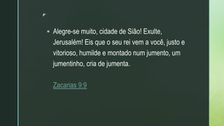 z
 Alegre-se muito, cidade de Sião! Exulte,
Jerusalém! Eis que o seu rei vem a você, justo e
vitorioso, humilde e montado num jumento, um
jumentinho, cria de jumenta.
Zacarias 9:9
 