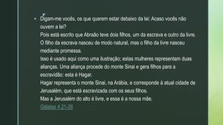 z
 Digam-me vocês, os que querem estar debaixo da lei: Acaso vocês não
ouvem a lei?
Pois está escrito que Abraão teve dois filhos, um da escrava e outro da livre.
O filho da escrava nasceu de modo natural, mas o filho da livre nasceu
mediante promessa.
Isso é usado aqui como uma ilustração; estas mulheres representam duas
alianças. Uma aliança procede do monte Sinai e gera filhos para a
escravidão: esta é Hagar.
Hagar representa o monte Sinai, na Arábia, e corresponde à atual cidade de
Jerusalém, que está escravizada com os seus filhos.
Mas a Jerusalém do alto é livre, e essa é a nossa mãe.
Gálatas 4:21-26
 