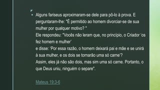 z
 Alguns fariseus aproximaram-se dele para pô-lo à prova. E
perguntaram-lhe: "É permitido ao homem divorciar-se de sua
mulher por qualquer motivo? "
Ele respondeu: "Vocês não leram que, no princípio, o Criador ‘os
fez homem e mulher’
e disse: ‘Por essa razão, o homem deixará pai e mãe e se unirá
à sua mulher, e os dois se tornarão uma só carne’?
Assim, eles já não são dois, mas sim uma só carne. Portanto, o
que Deus uniu, ninguém o separe".
Mateus 19:3-6
 