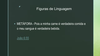 z
Figuras de Linguagem
 METÁFORA - Pois a minha carne é verdadeira comida e
o meu sangue é verdadeira bebida.
João 6:55
 