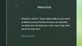 z
Metonímia
 Disse-lhe o Senhor: "Duas nações estão em seu ventre,
já desde as suas entranhas dois povos se separarão;
um deles será mais forte que o outro, mas o mais velho
servirá ao mais novo".
Gênesis 25:23
 