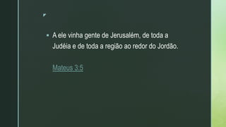 z
 A ele vinha gente de Jerusalém, de toda a
Judéia e de toda a região ao redor do Jordão.
Mateus 3:5
 