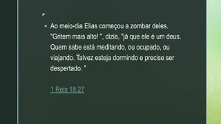 z
 Ao meio-dia Elias começou a zombar deles.
"Gritem mais alto! ", dizia, "já que ele é um deus.
Quem sabe está meditando, ou ocupado, ou
viajando. Talvez esteja dormindo e precise ser
despertado. "
1 Reis 18:27
 
