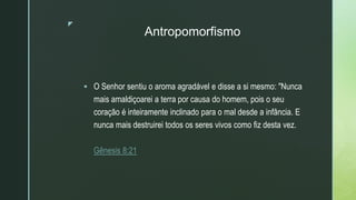 z
Antropomorfismo
 O Senhor sentiu o aroma agradável e disse a si mesmo: "Nunca
mais amaldiçoarei a terra por causa do homem, pois o seu
coração é inteiramente inclinado para o mal desde a infância. E
nunca mais destruirei todos os seres vivos como fiz desta vez.
Gênesis 8:21
 