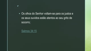 z
 Os olhos do Senhor voltam-se para os justos e
os seus ouvidos estão atentos ao seu grito de
socorro;
Salmos 34:15
 