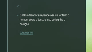 z
 Então o Senhor arrependeu-se de ter feito o
homem sobre a terra; e isso cortou-lhe o
coração.
Gênesis 6:6
 