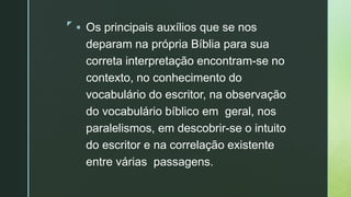 z
 Os principais auxílios que se nos
deparam na própria Bíblia para sua
correta interpretação encontram-se no
contexto, no conhecimento do
vocabulário do escritor, na observação
do vocabulário bíblico em geral, nos
paralelismos, em descobrir-se o intuito
do escritor e na correlação existente
entre várias passagens.
 