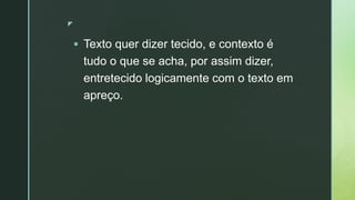 z
 Texto quer dizer tecido, e contexto é
tudo o que se acha, por assim dizer,
entretecido logicamente com o texto em
apreço.
 