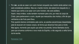 z
 Por isso, se ela se casar com outro homem enquanto seu marido ainda estiver vivo,
será considerada adúltera. Mas se o marido morrer, ela estará livre daquela lei, e
mesmo que venha a se casar com outro homem, não será adúltera.
Assim, meus irmãos, vocês também morreram para a lei, por meio do corpo de
Cristo, para pertencerem a outro, àquele que ressuscitou dos mortos, a fim de que
venhamos a dar fruto para Deus.
Pois quando éramos controlados pela carne, as paixões pecaminosas despertadas
pela lei atuavam em nossos corpos, de forma que dávamos fruto para a morte.
Mas agora, morrendo para aquilo que antes nos prendia, fomos libertados da lei,
para que sirvamos conforme o novo modo do Espírito, e não segundo a velha forma
da lei escrita.
Romanos 7:3-6
 