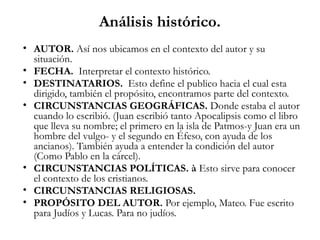 Análisis histórico.
• AUTOR. Así nos ubicamos en el contexto del autor y su
situación.
• FECHA. Interpretar el contexto histórico.
• DESTINATARIOS. Esto define el publico hacia el cual esta
dirigido, también el propósito, encontramos parte del contexto.
• CIRCUNSTANCIAS GEOGRÁFICAS. Donde estaba el autor
cuando lo escribió. (Juan escribió tanto Apocalipsis como el libro
que lleva su nombre; el primero en la isla de Patmos-y Juan era un
hombre del vulgo- y el segundo en Éfeso, con ayuda de los
ancianos). También ayuda a entender la condición del autor
(Como Pablo en la cárcel).
• CIRCUNSTANCIAS POLÍTICAS. à Esto sirve para conocer
el contexto de los cristianos.
• CIRCUNSTANCIAS RELIGIOSAS.
• PROPÓSITO DEL AUTOR. Por ejemplo, Mateo. Fue escrito
para Judíos y Lucas. Para no judíos.
 