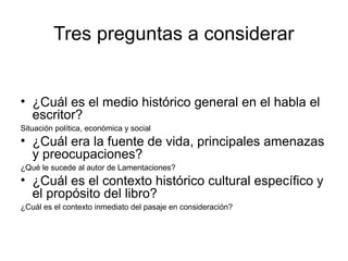 Tres preguntas a considerar
• ¿Cuál es el medio histórico general en el habla el
escritor?
Situación política, económica y social
• ¿Cuál era la fuente de vida, principales amenazas
y preocupaciones?
¿Qué le sucede al autor de Lamentaciones?
• ¿Cuál es el contexto histórico cultural específico y
el propósito del libro?
¿Cuál es el contexto inmediato del pasaje en consideración?
 