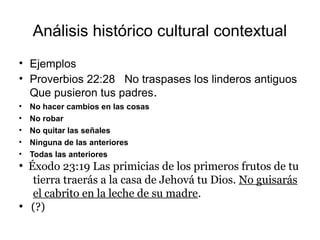 Análisis histórico cultural contextual
• Ejemplos
• Proverbios 22:28 No traspases los linderos antiguos
Que pusieron tus padres.
• No hacer cambios en las cosas
• No robar
• No quitar las señales
• Ninguna de las anteriores
• Todas las anteriores
●
Éxodo 23:19 Las primicias de los primeros frutos de tu
tierra traerás a la casa de Jehová tu Dios. No guisarás
el cabrito en la leche de su madre.
●
(?)
 