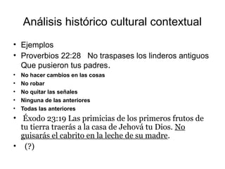 Análisis histórico cultural contextual
• Ejemplos
• Proverbios 22:28 No traspases los linderos antiguos
Que pusieron tus padres.
• No hacer cambios en las cosas
• No robar
• No quitar las señales
• Ninguna de las anteriores
• Todas las anteriores
• Éxodo 23:19 Las primicias de los primeros frutos de
tu tierra traerás a la casa de Jehová tu Dios. No
guisarás el cabrito en la leche de su madre.
• (?)
 