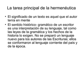 La tarea principal de la hermenéutica
• El significado de un texto es aquel que el autor
tenía en mente
• El sentido histórico- gramático de un escritor
es una interpretación de su lenguaje, tal como
las leyes de la gramática y los hechos de la
historia lo exigen. No se preparó un lenguaje
nuevo para los autores de las Escrituras; ellos
se conformaron al lenguaje corriente del país y
de la época.
 