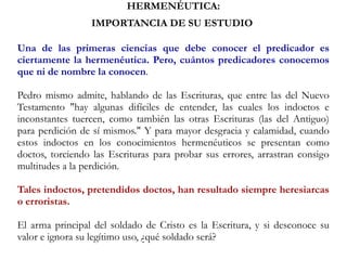 HERMENÉUTICA:
IMPORTANCIA DE SU ESTUDIO
Una de las primeras ciencias que debe conocer el predicador es
ciertamente la hermenéutica. Pero, cuántos predicadores conocemos
que ni de nombre la conocen.
Pedro mismo admite, hablando de las Escrituras, que entre las del Nuevo
Testamento "hay algunas difíciles de entender, las cuales los indoctos e
inconstantes tuercen, como también las otras Escrituras (las del Antiguo)
para perdición de sí mismos." Y para mayor desgracia y calamidad, cuando
estos indoctos en los conocimientos hermenéuticos se presentan como
doctos, torciendo las Escrituras para probar sus errores, arrastran consigo
multitudes a la perdición.
Tales indoctos, pretendidos doctos, han resultado siempre heresiarcas
o erroristas.
El arma principal del soldado de Cristo es la Escritura, y si desconoce su
valor e ignora su legítimo uso, ¿qué soldado será?
 