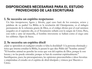 DISPOSICIONES NECESARIAS PARA EL ESTUDIO
PROVECHOSO DE LAS ESCRITURAS
1. Se necesita un espíritu respetuoso
Un hijo irrespetuoso, ligero y frívolo, ¿qué caso hará de los consejos, avisos y
palabras de su padre? La Biblia es la revelación del Omnipotente, es el milagro
permanente de la soberana gracia de Dios, es el código divino por el cual seremos
juzgados en el supremo día, es el Testamento sellado con la sangre de Cristo. Pero,
con todo y ante tal maravilla, el hombre irreverente se hallará como el ciego ante
los sublimes Alpes de Suiza.
2. Se necesita un espíritu dócil
¿Qué se aprenderá en cualquier estudio si falta la docilidad? A la persona obstinada y
terca que intenta estudiar la Biblia, le pasará lo que dice Pablo del "hombre animal."
"El hombre animal no percibe las cosas que son del espíritu de Dios, porque le son
locura y no las puede entender, porque se han de examinar espiritualmente."
Sacrifíquense, pues, las preocupaciones, las opiniones preconcebidas e ideas favoritas
y empréndase el estudio en el espíritu de dócil discípulo y tómese por Maestro a
Cristo.
 