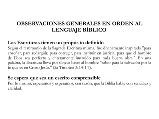 OBSERVACIONES GENERALES EN ORDEN AL
LENGUAJE BÍBLICO
Las Escrituras tienen un propósito definido
Según el testimonio de la Sagrada Escritura misma, fue divinamente inspirada "para
enseñar, para redargüir, para corregir, para instituir en justicia, para que el hombre
de Dios sea perfecto y enteramente instruido para toda buena obra." En una
palabra, la Escritura lleva por objeto hacer al hombre "sabio para la salvación por la
fe que es en Cristo Jesús." (2a Timoteo 3: 14-1 7).
Se espera que sea un escrito comprensible
Por lo mismo, esperamos y esperamos, con razón, que la Biblia hable con sencillez y
claridad.
 