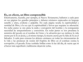 Es, en efecto, un libro comprensible
Efectivamente, leyendo, por ejemplo, el Nuevo Testamento, hallamos a cada paso
en sus páginas los grandes principios y deberes cristianos expresados en lenguaje
sencillo y claro, evidente y palpable. En cada página resalta la espiritualidad y
santidad de Dios, a la vez que la espiritualidad y fervor que requiere su adoración.
En todas partes se nos pinta la caída y corrupción del hombre y la consiguiente
necesidad de arrepentimiento y conversión. En todas partes se nos proclama la
remisión del pecado en el nombre de Cristo y la salvación por sus méritos; la vida
eterna por la fe en Jesús, y, al mismo tiempo, la muerte eterna por la falta de fe en el
Salvador. A cada paso constan los deberes cristianos en todas las circunstancias de
la vida y las promesas de sostén del Espíritu de Dios en el combate contra la
corrupción y el pecado. Estas verdades brillan como la luz del día, de suerte que ni
el lector más superficial e indiferente dejará de verlas.
 