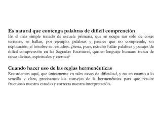 Es natural que contenga palabras de dificil comprención
En el más simple tratado de escuela primaria, que se ocupa tan sólo de cosas
terrenas, se hallan, por ejemplo, palabras y pasajes que no comprende, sin
explicación, el hombre sin estudios. ¿Seria, pues, extraño hallar palabras y pasajes de
difícil comprensión en las Sagradas Escrituras, que en lenguaje humano tratan de
cosas divinas, espirituales y eternas?
Cuando hacer uso de las reglas hermenéuticas
Recordemos aquí, que únicamente en tales casos de dificultad, y no en cuanto a lo
sencillo y claro, precisamos los consejos de la hermenéutica para que resulte
fructuoso nuestro estudio y correcta nuestra interpretación.
 