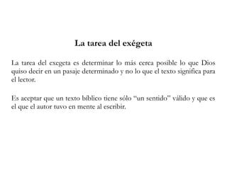 La tarea del exégeta
La tarea del exegeta es determinar lo más cerca posible lo que Dios
quiso decir en un pasaje determinado y no lo que el texto significa para
el lector.
Es aceptar que un texto bíblico tiene sólo “un sentido” válido y que es
el que el autor tuvo en mente al escribir.
 