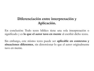 Diferenciación entre interpretación y
Aplicación.
En conclusión: Todo texto bíblico tiene una sola interpretación o
significado y es lo que el autor tuvo en mente al escribir dicho texto.
Sin embargo, este mismo texto puede ser aplicable en contextos y
situaciones diferentes, sin distorsionar lo que el autor originalmente
tuvo en mente.
 