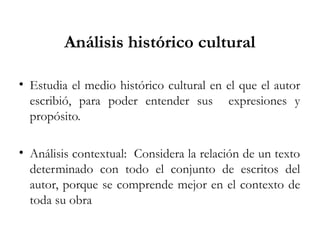 Análisis histórico cultural
• Estudia el medio histórico cultural en el que el autor
escribió, para poder entender sus expresiones y
propósito.
• Análisis contextual: Considera la relación de un texto
determinado con todo el conjunto de escritos del
autor, porque se comprende mejor en el contexto de
toda su obra
 