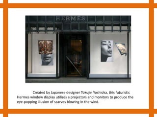 http://www.youtube.com/watch?v=5RD_Of2wD3g&p=0C7E4BCBF556896C&playnext=1&index=19 Created by Japanese designer TokujinYoshioka, this futuristic Hermes window display utilizes a projectors and monitors to produce the eye-popping illusion of scarves blowing in the wind.