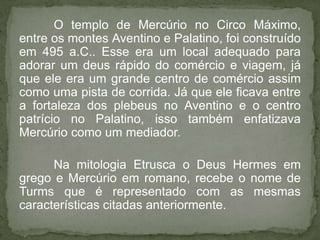 O templo de Mercúrio no Circo Máximo,
entre os montes Aventino e Palatino, foi construído
em 495 a.C.. Esse era um local adequado para
adorar um deus rápido do comércio e viagem, já
que ele era um grande centro de comércio assim
como uma pista de corrida. Já que ele ficava entre
a fortaleza dos plebeus no Aventino e o centro
patrício no Palatino, isso também enfatizava
Mercúrio como um mediador.

      Na mitologia Etrusca o Deus Hermes em
grego e Mercúrio em romano, recebe o nome de
Turms que é representado com as mesmas
características citadas anteriormente.
 