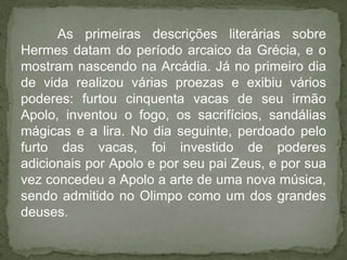 As primeiras descrições literárias sobre
Hermes datam do período arcaico da Grécia, e o
mostram nascendo na Arcádia. Já no primeiro dia
de vida realizou várias proezas e exibiu vários
poderes: furtou cinquenta vacas de seu irmão
Apolo, inventou o fogo, os sacrifícios, sandálias
mágicas e a lira. No dia seguinte, perdoado pelo
furto das vacas, foi investido de poderes
adicionais por Apolo e por seu pai Zeus, e por sua
vez concedeu a Apolo a arte de uma nova música,
sendo admitido no Olimpo como um dos grandes
deuses.
 