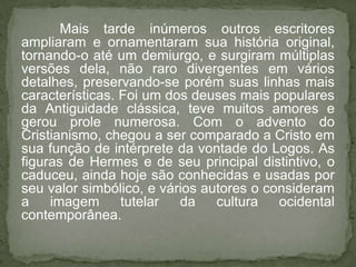 Mais tarde inúmeros outros escritores
ampliaram e ornamentaram sua história original,
tornando-o até um demiurgo, e surgiram múltiplas
versões dela, não raro divergentes em vários
detalhes, preservando-se porém suas linhas mais
características. Foi um dos deuses mais populares
da Antiguidade clássica, teve muitos amores e
gerou prole numerosa. Com o advento do
Cristianismo, chegou a ser comparado a Cristo em
sua função de intérprete da vontade do Logos. As
figuras de Hermes e de seu principal distintivo, o
caduceu, ainda hoje são conhecidas e usadas por
seu valor simbólico, e vários autores o consideram
a    imagem      tutelar  da    cultura   ocidental
contemporânea.
 