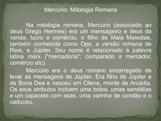 Mercúrio: Mitologia Romana

       Na mitologia romana, Mercúrio (associado ao
deus Grego Hermes) era um mensageiro e deus da
venda, lucro e comércio, o filho de Maia Maiestas,
também conhecida como Ops, a versão romana de
Reia, e Júpiter. Seu nome é relacionado à palavra
latina merx ("mercadoria"; comparado a mercador,
comércio etc).
       Mercúrio era o deus romano encarregado de
levar as mensagens de Júpiter. Era filho de Júpiter e
de Bona Dea e nasceu em Cilene, monte de Arcádia.
Os seus atributos incluem uma bolsa, umas sandálias
e um capacete com asas, uma varinha de condão e o
caduceu.
 