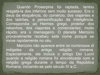 Quando Proserpina foi raptada, tentou
resgatá-la dos infernos sem muito sucesso. Era o
deus da eloquência, do comércio, dos viajantes e
dos ladrões, a personificação da inteligência.
Correspondia ao Hermes grego, protetor dos
rebanhos, dos viajantes e comerciantes: muito
rápido, era o mensageiro. O planeta Mercúrio
provavelmente recebeu este nome porque se
move rapidamente no céu.
       Mercúrio não aparece entre os numinosos di
indigetes    da      antiga   religião   romana.
Especialmente, ele incluía o antigo Dei Lucrii
quando a religião romana foi sincretizada com a
religião grega durante o tempo da República
Romana, iniciando-se pelo século IV a.C.
 