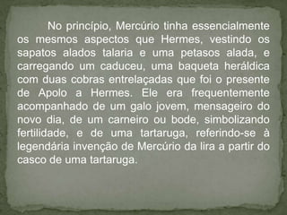 No princípio, Mercúrio tinha essencialmente
os mesmos aspectos que Hermes, vestindo os
sapatos alados talaria e uma petasos alada, e
carregando um caduceu, uma baqueta heráldica
com duas cobras entrelaçadas que foi o presente
de Apolo a Hermes. Ele era frequentemente
acompanhado de um galo jovem, mensageiro do
novo dia, de um carneiro ou bode, simbolizando
fertilidade, e de uma tartaruga, referindo-se à
legendária invenção de Mercúrio da lira a partir do
casco de uma tartaruga.
 