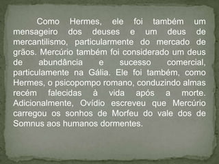 Como Hermes, ele foi também um
mensageiro dos deuses e um deus de
mercantilismo, particularmente do mercado de
grãos. Mercúrio também foi considerado um deus
de     abundância     e    sucesso    comercial,
particulamente na Gália. Ele foi também, como
Hermes, o psicopompo romano, conduzindo almas
recém falecidas à vida após a morte.
Adicionalmente, Ovídio escreveu que Mercúrio
carregou os sonhos de Morfeu do vale dos de
Somnus aos humanos dormentes.
 