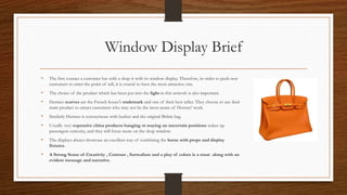 Window Display Brief
• The first contact a customer has with a shop is with its window display. Therefore, in order to push new
customers to enter the point of sell, it is crucial to have the most attractive one.
• The choice of the product which has been put into the light in this artwork is also important.
• Hermes scarves are the French house's trademark and one of their best seller. They choose to use their
main product to attract customers who may not be the most aware of Hermes' work.
• Similarly Hermes is synonymous with leather and the original Birkin bag.
• Usually very expensive china products hanging or staying an uncertain positions wakes up
passengers curiosity, and they will focus more on the shop window.
• The displays always showcase an excellent way of combining the horse with props and display
fixtures.
• A Strong Sense of Creativity , Contrast , Surrealism and a play of colors is a must along with an
evident message and narrative.
 