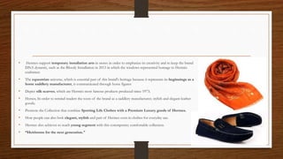 • Hermes support temporary installation arts in stores in order to emphasize its creativity and to keep the brand
DNA dynamic, such as the Bloody Installation in 2013 in which the windows represented homage to Hermès
craftsmen
• The equestrian universe, which is essential part of this brand's heritage because it represents its beginnings as a
horse saddlery manufacturer, is communicated through horse figures
• Depict silk scarves, which are Hermès most famous products produced since 1973;
• Horses, In order to remind readers the toots of the brand as a saddlery manufacturer; stylish and elegant leather
goods;
• Promote the Collection that combine Sporting Life Clothes with a Premium Luxury goods of Hermes.
• How people can also look elegant, stylish and part of Hermes even in clothes for everyday use.
• Hermes also achieves to reach young segment with this cotemporary comfortable collection.
• “Heirlooms for the next generation."
 