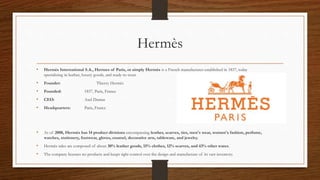 Hermès
• Hermès International S.A., Hermes of Paris, or simply Hermès is a French manufacturer established in 1837, today
specializing in leather, luxury goods, and ready-to-wear.
• Founder: Thierry Hermès
• Founded: 1837, Paris, France
• CEO: Axel Dumas
• Headquarters: Paris, France
• As of 2008, Hermès has 14 product divisions encompassing leather, scarves, ties, men's wear, women's fashion, perfume,
watches, stationery, footwear, gloves, enamel, decorative arts, tableware, and jewelry.
• Hermès sales are composed of about 30% leather goods, 15% clothes, 12% scarves, and 43% other wares.
• The company licenses no products and keeps tight control over the design and manufacture of its vast inventory.
 