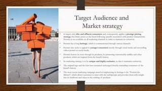 Target Audience and
Market strategy
• It targets only elite and affluent consumers and, consequently, applies a prestige pricing
strategy that limits access to the brand following specific association with product characteristic.
Hermès is not available on all marketing channels in order to maintain its exclusivity
• Hermès has a long heritage, which is communicated through various channels.
• Hermès also seeks to appeal to younger consumers mostly through social media and storytelling
videos posted on social media.
• Hermès honors its roots through its products, by promoting customizable saddles and other
products, which are inspired from the brand's history.
• Its marketing strategy is to be unique and highly exclusive, so that it maintains exclusivity.
• The original logo and the font have remained unchanged thereby reminding consumers of the
brand's history.
• The most recent marketing campaign aimed at emphasizing its heritage is the “Festival des
Métiers", which allows customers to meet with the craftspeople and provides them with insight
into its traditions and values in the crafting of products.
 