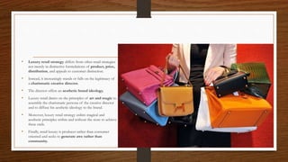 • Luxury retail strategy differs from other retail strategies
not merely in distinctive formulations of product, price,
distribution, and appeals to customer distinction.
• Instead, it increasingly stands or falls on the legitimacy of
a charismatic creative director.
• The director offers an aesthetic brand ideology.
• Luxury retail draws on the principles of art and magic to
assemble the charismatic persona of the creative director
and to diffuse his aesthetic ideology to the brand.
• Moreover, luxury retail strategy enlists magical and
aesthetic principles within and without the store to achieve
these ends.
• Finally, retail luxury is producer rather than consumer
oriented and seeks to generate awe rather than
community.
 
