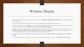 Window Display
• Hermes has tried continuously to evolve presentations through the sensibility and differentiated strategy focusing on the flagship store
window displays.
• The window displays have introduced a variety of themes by cooperating with multiple artists in various fields.
• Hermes sets up different types of themes in order to show the window displays, and these themes have been developed by the methods
of display presentation such as surrealistic, symbolic, mood, realistic, information etc.
• In addition, the display components such as the materials that can be easily accessible in everyday life, the object productions embody the
tangible and intangible image, the nostalgia, bright colors , surrealistic component etc., were most frequently utilized for an
effective display presentation of the themes that have been set according to each season.
• The most frequently used development techniques applied in Hermes windows 'the descriptive narrative', and 'scene of dramatic
contrast'.
• It is evident that a majority of the primary colors to make up Hermes window displays variations of red-orange and white color.
 