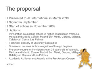 15/05/2017
The proporsal
 Presented to JT International in March 2099
 Signed in September
 Start of actions in November 2009
 Actions:
• Immigration counseling offices in higher education in Valencia,
Mérida and Madrid Centro, Madrid Sur, Motril, Gerona, Málaga,
Calatayud, Ceuta, Las Palmas
• Technical glossary of university specialties
• Sponsored courses for homologation of foreign degrees
• Pre-entry course for immigrants over 25 years old in Valencia,
Mérida and Madrid Centro, Madrid Sur, Motril, Gerona, Málaga,
Calatayud, Ceuta and Las Palmas
• Academic Achievement Awards in the Pre-Access Course
 