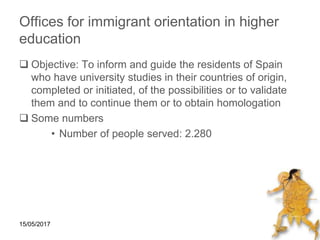 15/05/2017
Offices for immigrant orientation in higher
education
 Objective: To inform and guide the residents of Spain
who have university studies in their countries of origin,
completed or initiated, of the possibilities or to validate
them and to continue them or to obtain homologation
 Some numbers
• Number of people served: 2.280
 