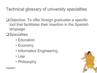 15/05/2017
Technical glossary of university specialties
Objective: To offer foreign graduates a specific
tool that facilitates their insertion in the Spanish
language
Specialties
• Education
• Economy
• Informatics Engineering
• Law
• Philosophy
 