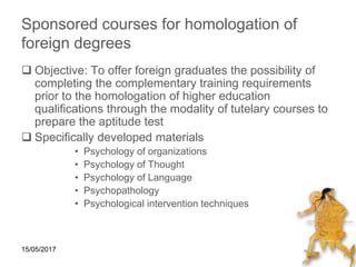 15/05/2017
Sponsored courses for homologation of
foreign degrees
 Objective: To offer foreign graduates the possibility of
completing the complementary training requirements
prior to the homologation of higher education
qualifications through the modality of tutelary courses to
prepare the aptitude test
 Specifically developed materials
• Psychology of organizations
• Psychology of Thought
• Psychology of Language
• Psychopathology
• Psychological intervention techniques
 