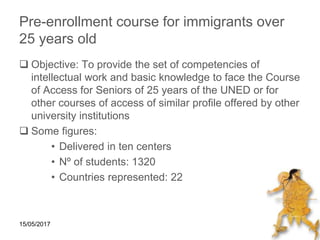 15/05/2017
Pre-enrollment course for immigrants over
25 years old
 Objective: To provide the set of competencies of
intellectual work and basic knowledge to face the Course
of Access for Seniors of 25 years of the UNED or for
other courses of access of similar profile offered by other
university institutions
 Some figures:
• Delivered in ten centers
• Nº of students: 1320
• Countries represented: 22
 
