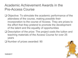 15/05/2017
Academic Achievement Awards in the
Pre-Access Course
 Objective: To stimulate the academic performance of the
attendees of the course, making possible their
incorporation to the course of Access. They are prizes to
the effort that they pretend to promote the development
of the talent and the equality of opportunities
 Description of the prize: The project costs the tuition and
teaching materials of the Access Course for over 25
years
 Number of prizes awarded: 90
 