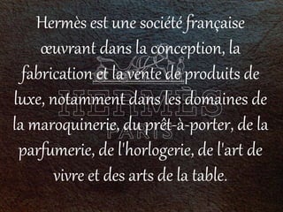 Hermès est une société française
œuvrant dans la conception, la
fabrication et la vente de produits de
luxe, notamment dans les domaines de
la maroquinerie, du prêt-à-porter, de la
parfumerie, de l'horlogerie, de l'art de
vivre et des arts de la table.
 