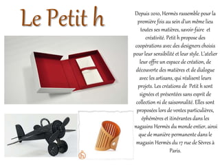 Le Petit h Depuis 2010, Hermès rassemble pour la
première fois au sein d’un même lieu
toutes ses matières, savoir-faire et
créativité. Petit h propose des
coopérations avec des designers choisis
pour leur sensibilité et leur style. L’atelier
leur offre un espace de création, de
découverte des matières et de dialogue
avec les artisans, qui réalisent leurs
projets. Les créations de Petit h sont
signées et présentées sans esprit de
collection ni de saisonnalité. Elles sont
proposées lors de ventes particulières,
éphémères et itinérantes dans les
magasins Hermès du monde entier, ainsi
que de manière permanente dans le
magasin Hermès du 17 rue de Sèvres à
Paris.
 