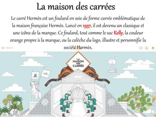 La maison des carrées
Le carré Hermès est un foulard en soie de forme carrée emblématique de
la maison française Hermès. Lancé en 1937, il est devenu un classique et
une icône de la marque. Ce foulard, tout comme le sac Kelly, la couleur
orange propre à la marque, ou la calèche du logo, illustre et personnifie la
société Hermès.
 