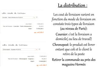 Les cout de livraison varient en
fonction du mode de livraison on
constate trois types de livraison
(au niveau de Paris):
Coursier: c’est la livraison a
domicile( ou lieu de travail)
Chronopost: le produit est livrer
entant que coli et le client le
retire de la poste
Retirer la commande au près des
magasins Hermès
La distribution :
 